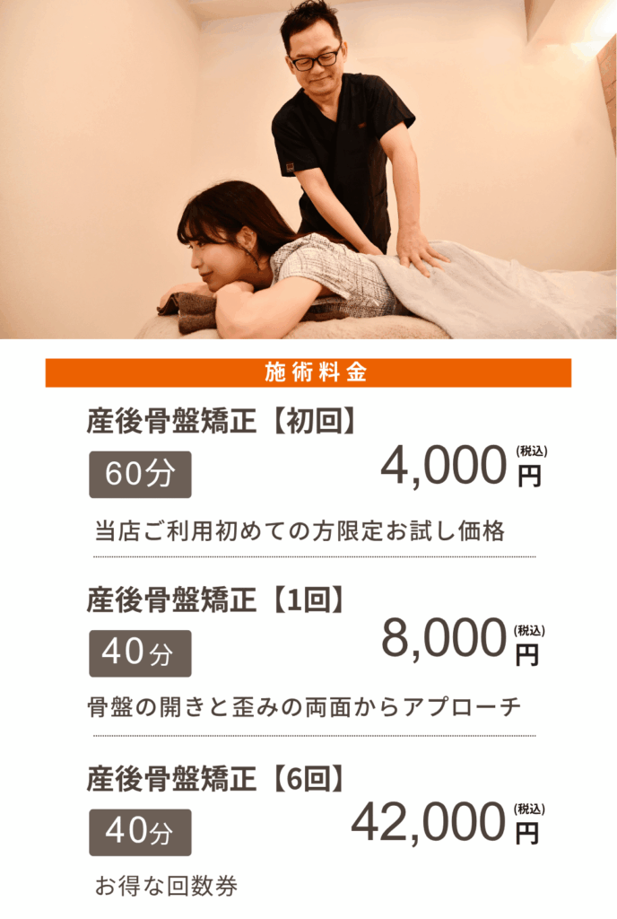 施術料金
産後骨盤矯正【初回】
60分4,000円(税込)
当店ご利用初めての方限定お試し価格
産後骨盤矯正【1回】
40分8,000円(税込)
骨盤の開きと歪みの両面からアプローチ
産後骨盤矯正【6回】
40分42,000円(税込)
お得な回数券