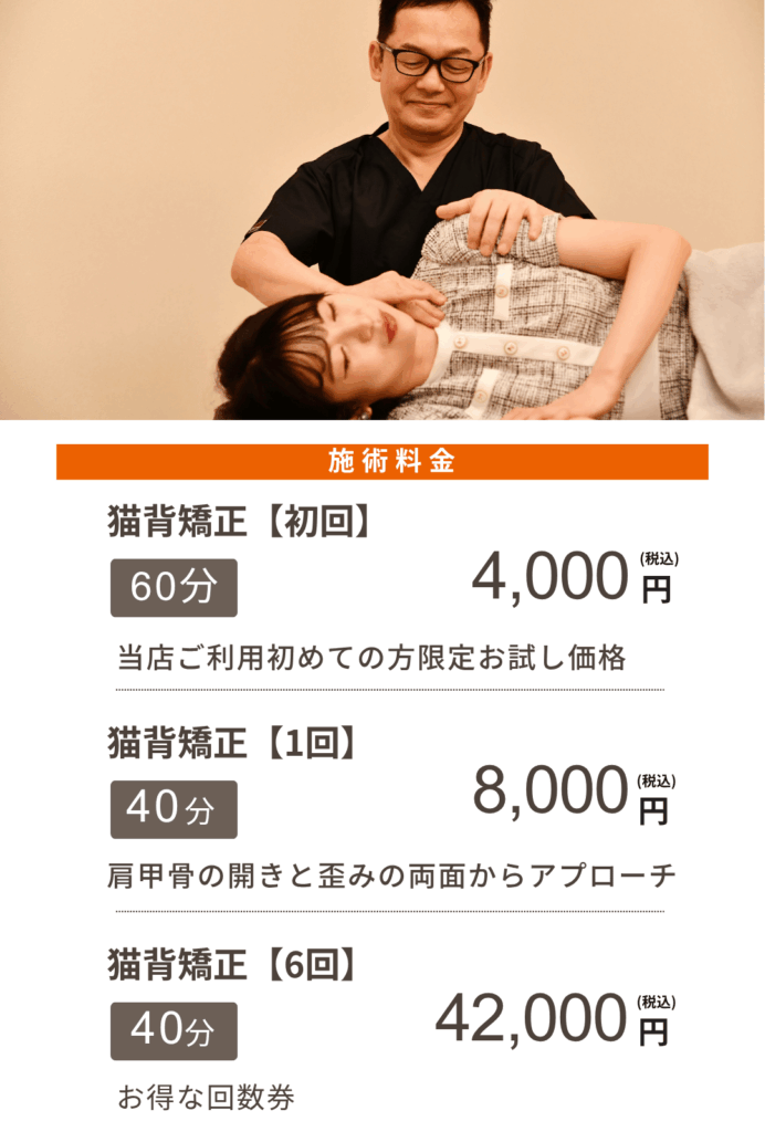 施術料金
猫背矯正【初回】
60分4,000円(税込)
当店ご利用初めての方限定お試し価格
猫背矯正【1回】
40分8,000円(税込)
肩甲骨の開きとの歪みの両面からアプローチ
猫背矯正【6回】
40分42,000円(税込)
お得な回数券